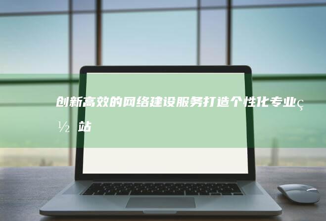 创新高效的网络建设服务：打造个性化专业网站